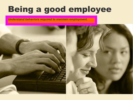 Being a good employee Understand behaviors required to maintain employment.