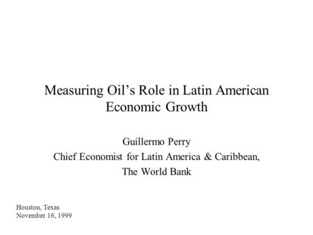 Measuring Oil’s Role in Latin American Economic Growth Guillermo Perry Chief Economist for Latin America & Caribbean, The World Bank Houston, Texas November.
