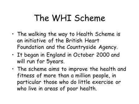 The WHI Scheme The walking the way to Health Scheme is an initiative of the British Heart Foundation and the Countryside Agency. It began in England in.