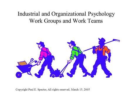 Industrial and Organizational Psychology Work Groups and Work Teams Copyright Paul E. Spector, All rights reserved, March 15, 2005.