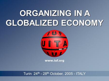 ORGANIZING IN A GLOBALIZED ECONOMY Turin 24 th - 28 th October, 2005 - ITALY www.iuf.org.