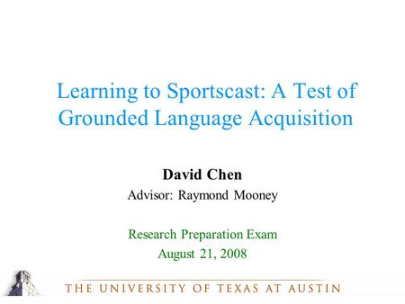 1 David Chen Advisor: Raymond Mooney Research Preparation Exam August 21, 2008 Learning to Sportscast: A Test of Grounded Language Acquisition.