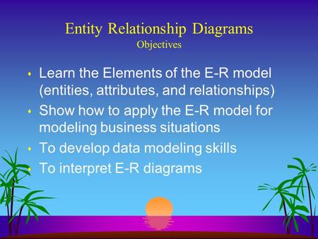 Entity Relationship Diagrams Objectives s Learn the Elements of the E-R model (entities, attributes, and relationships) s Show how to apply the E-R model.