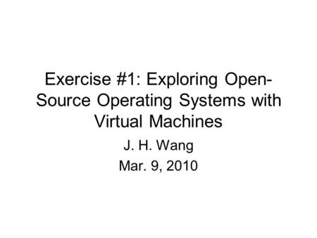 Exercise #1: Exploring Open- Source Operating Systems with Virtual Machines J. H. Wang Mar. 9, 2010.