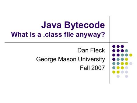 Java Bytecode What is a.class file anyway? Dan Fleck George Mason University Fall 2007.