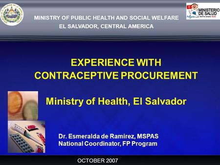 MINISTRY OF PUBLIC HEALTH AND SOCIAL WELFARE EL SALVADOR, CENTRAL AMERICA EXPERIENCE WITH CONTRACEPTIVE PROCUREMENT Ministry of Health, El Salvador OCTOBER.