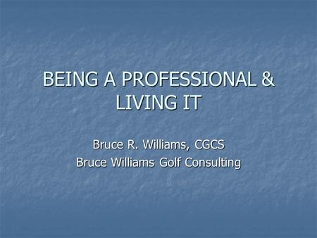 BEING A PROFESSIONAL & LIVING IT Bruce R. Williams, CGCS Bruce Williams Golf Consulting.