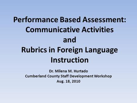 Performance Based Assessment: Communicative Activities and Rubrics in Foreign Language Instruction Dr. Milena M. Hurtado Cumberland County Staff Development.