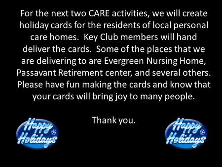 For the next two CARE activities, we will create holiday cards for the residents of local personal care homes. Key Club members will hand deliver the cards.