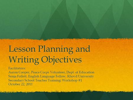 Lesson Planning and Writing Objectives Facilitators: Aaron Cooper, Peace Corps Volunteer, Dept. of Education Sonja Follett, English Language Fellow, Khovd.