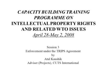 CAPACITY BUILDING TRAINING PROGRAMME ON INTELLECTUAL PROPERTY RIGHTS AND RELATED WTO ISSUES April 28-May 2, 2008 Session 3 Enforcement under the TRIPS.