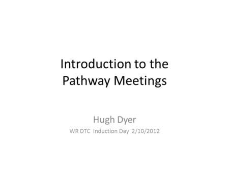 Introduction to the Pathway Meetings Hugh Dyer WR DTC Induction Day 2/10/2012.