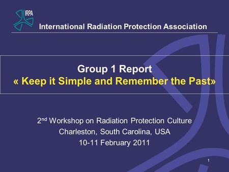 1 Group 1 Report « Keep it Simple and Remember the Past» 2 nd Workshop on Radiation Protection Culture Charleston, South Carolina, USA 10-11 February 2011.