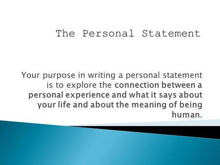 Your purpose in writing a personal statement is to explore the connection between a personal experience and what it says about your life and about the.