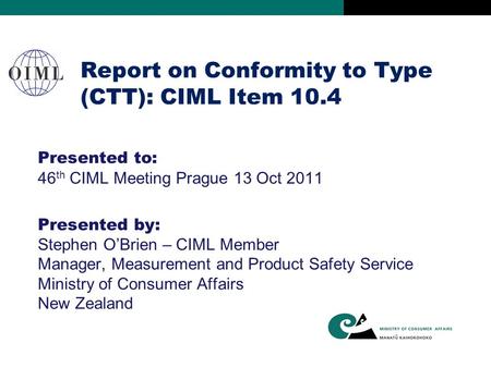 Report on Conformity to Type (CTT): CIML Item 10.4 Presented to: 46 th CIML Meeting Prague 13 Oct 2011 Presented by: Stephen O’Brien – CIML Member Manager,