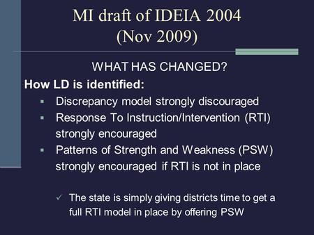 MI draft of IDEIA 2004 (Nov 2009) WHAT HAS CHANGED? How LD is identified:  Discrepancy model strongly discouraged  Response To Instruction/Intervention.