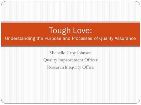 Michelle Groy Johnson Quality Improvement Officer Research Integrity Office Tough Love: Understanding the Purpose and Processes of Quality Assurance.