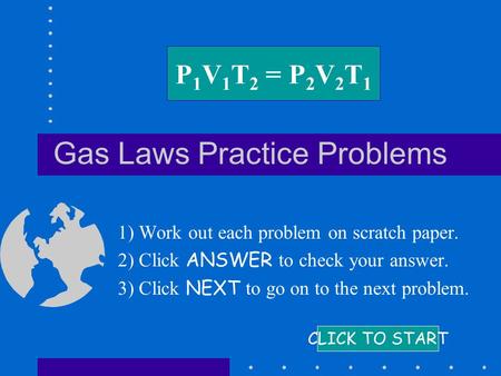 Gas Laws Practice Problems 1) Work out each problem on scratch paper. 2) Click ANSWER to check your answer. 3) Click NEXT to go on to the next problem.