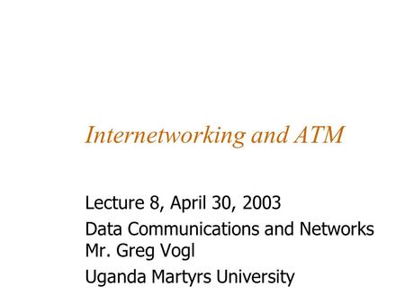 Internetworking and ATM Lecture 8, April 30, 2003 Data Communications and Networks Mr. Greg Vogl Uganda Martyrs University.