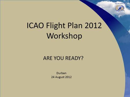 ICAO Flight Plan 2012 Workshop ARE YOU READY? Durban 24 August 2012.