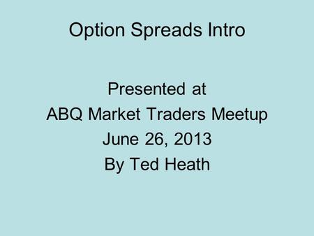 Option Spreads Intro Presented at ABQ Market Traders Meetup June 26, 2013 By Ted Heath.