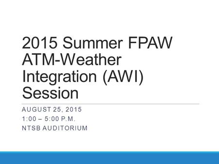 2015 Summer FPAW ATM-Weather Integration (AWI) Session AUGUST 25, 2015 1:00 – 5:00 P.M. NTSB AUDITORIUM.