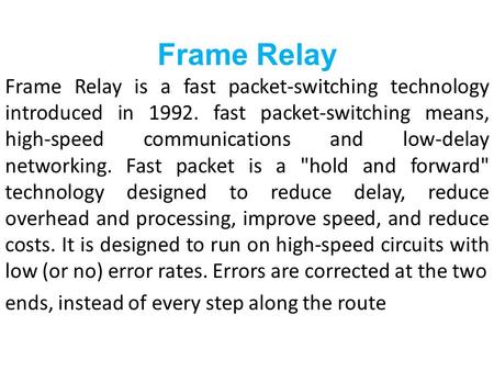 Frame Relay Frame Relay is a fast packet-switching technology introduced in 1992. fast packet-switching means, high-speed communications and low-delay.