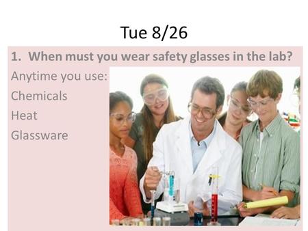 Tue 8/26 1.When must you wear safety glasses in the lab? Anytime you use: Chemicals Heat Glassware.