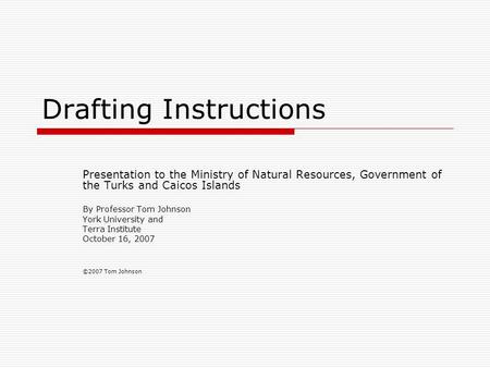 Drafting Instructions Presentation to the Ministry of Natural Resources, Government of the Turks and Caicos Islands By Professor Tom Johnson York University.