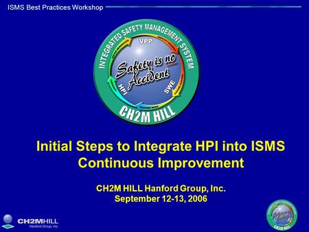 ISMS Best Practices Workshop Initial Steps to Integrate HPI into ISMS Continuous Improvement CH2M HILL Hanford Group, Inc. September 12-13, 2006.