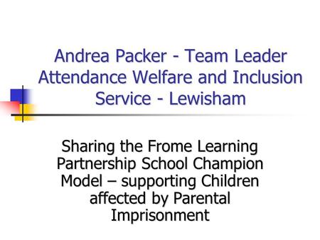 Andrea Packer - Team Leader Attendance Welfare and Inclusion Service - Lewisham Sharing the Frome Learning Partnership School Champion Model – supporting.