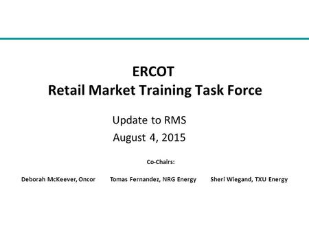 Update to RMS August 4, 2015 ERCOT Retail Market Training Task Force Co-Chairs: Deborah McKeever, Oncor Tomas Fernandez, NRG Energy Sheri Wiegand, TXU.