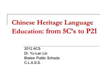 Chinese Heritage Language Education : from 5C’s to P21 2012 ACS Dr. Yu-Lan Lin Boston Public Schools C.L.A.S.S.