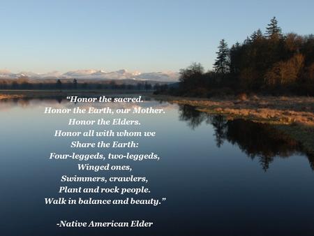 “Honor the sacred. Honor the Earth, our Mother. Honor the Elders. Honor all with whom we Share the Earth: Four-leggeds, two-leggeds, Winged ones, Swimmers,