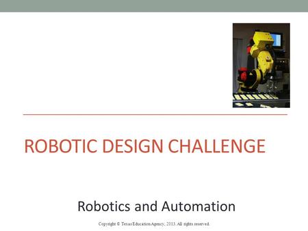 ROBOTIC DESIGN CHALLENGE Robotics and Automation Copyright © Texas Education Agency, 2013. All rights reserved.