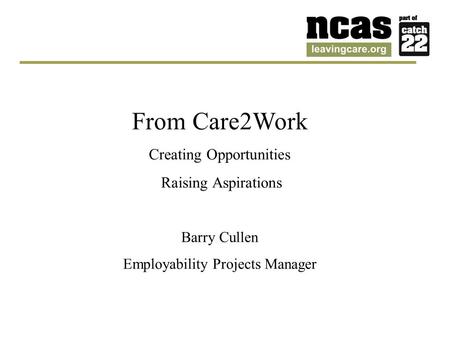 From Care2Work Creating Opportunities Raising Aspirations Barry Cullen Employability Projects Manager.