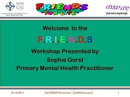 04.11.11 SG/PMHP/Wrexham CAMHS/Inspire 104.10.20111 Welcome to the F.R.I.E.N.D.S Workshop Presented by Sophie Gorst Primary Mental Health Practitioner.