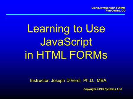 Using JavaScript in FORMs Fort Collins, CO Copyright © XTR Systems, LLC Learning to Use JavaScript in HTML FORMs Instructor: Joseph DiVerdi, Ph.D., MBA.