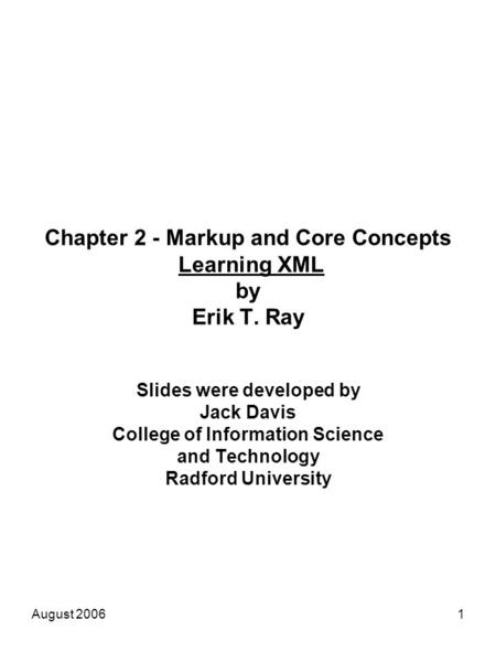 August 20061 Chapter 2 - Markup and Core Concepts Learning XML by Erik T. Ray Slides were developed by Jack Davis College of Information Science and Technology.