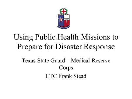 Using Public Health Missions to Prepare for Disaster Response Texas State Guard – Medical Reserve Corps LTC Frank Stead.