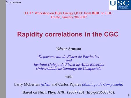 Rapidity correlations in the CGC N. Armesto ECT* Workshop on High Energy QCD: from RHIC to LHC Trento, January 9th 2007 Néstor Armesto Departamento de.