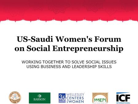 US-Saudi Women's Forum on Social Entrepreneurship WORKING TOGETHER TO SOLVE SOCIAL ISSUES USING BUSINESS AND LEADERSHIP SKILLS.