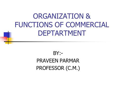 ORGANIZATION & FUNCTIONS OF COMMERCIAL DEPTARTMENT BY:- PRAVEEN PARMAR PROFESSOR (C.M.)