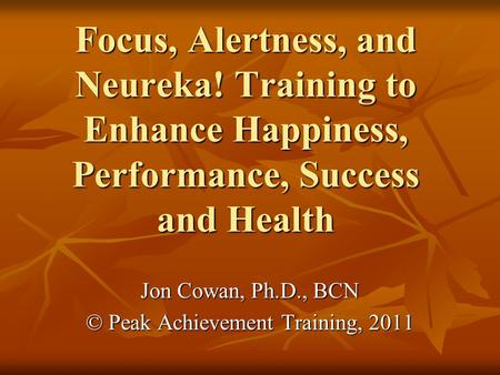 Focus, Alertness, and Neureka! Training to Enhance Happiness, Performance, Success and Health Jon Cowan, Ph.D., BCN © Peak Achievement Training, 2011.