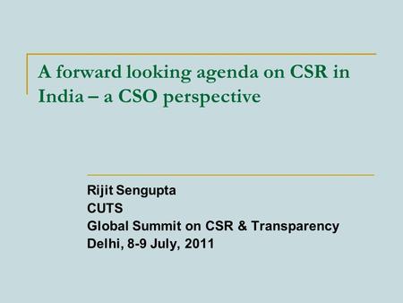 A forward looking agenda on CSR in India – a CSO perspective Rijit Sengupta CUTS Global Summit on CSR & Transparency Delhi, 8-9 July, 2011.