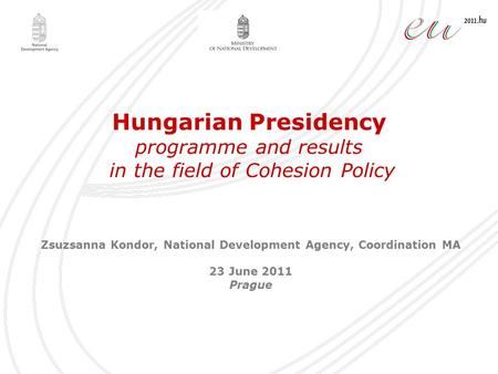 Hungarian Presidency programme and results in the field of Cohesion Policy Zsuzsanna Kondor, National Development Agency, Coordination MA 23 June 2011.