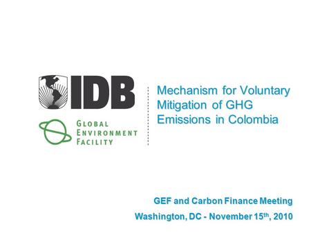 Mechanism for Voluntary Mitigation of GHG Emissions in Colombia GEF and Carbon Finance Meeting Washington, DC - November 15 th, 2010.
