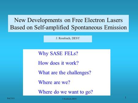 PAC2001 J. Rossbach, DESY 1 New Developments on Free Electron Lasers Based on Self-amplified Spontaneous Emission J. Rossbach, DESY Why SASE FELs? How.