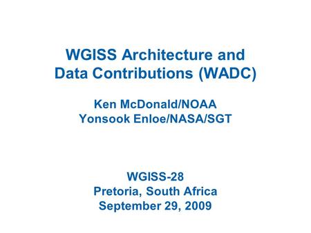 WGISS Architecture and Data Contributions (WADC) Ken McDonald/NOAA Yonsook Enloe/NASA/SGT WGISS-28 Pretoria, South Africa September 29, 2009.