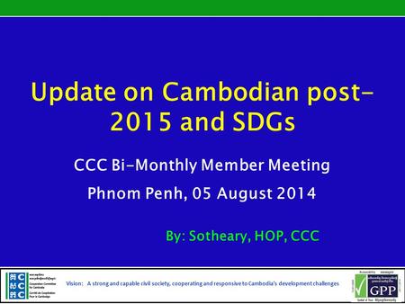 Update on Cambodian post- 2015 and SDGs CCC Bi-Monthly Member Meeting Phnom Penh, 05 August 2014 By: Sotheary, HOP, CCC Vision: A strong and capable civil.